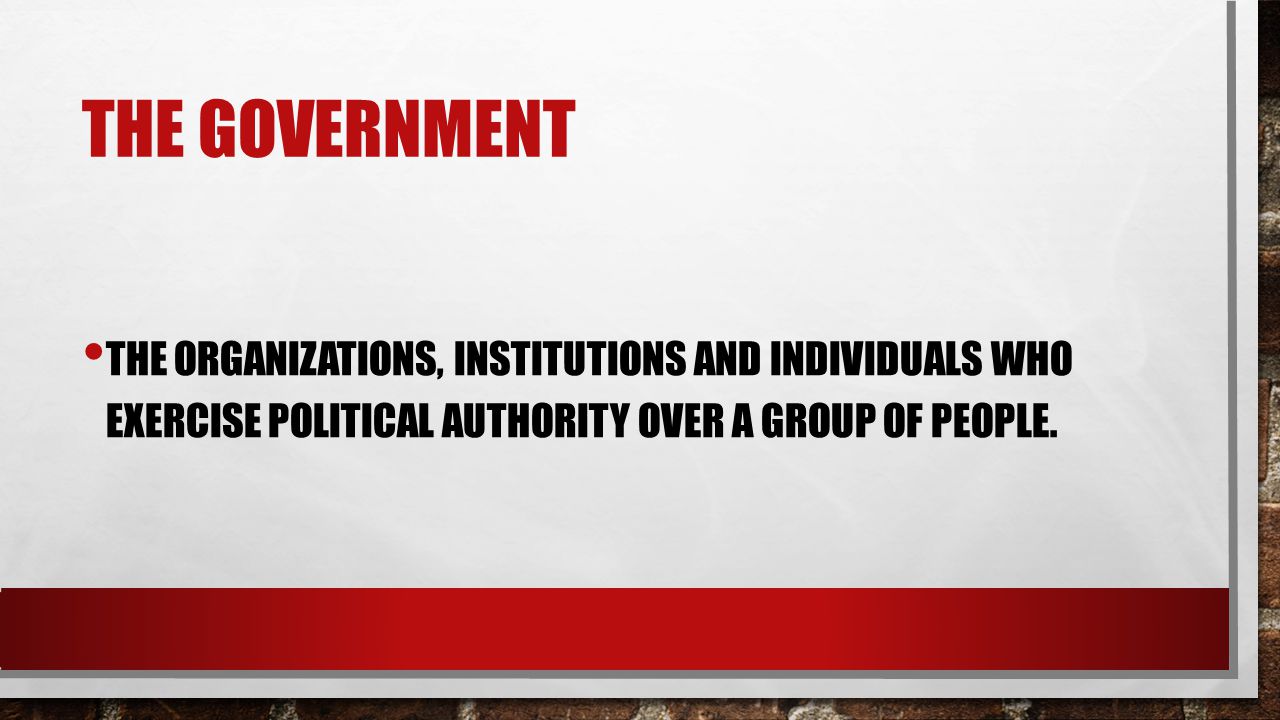 THE GOVERNMENT THE ORGANIZATIONS, INSTITUTIONS AND INDIVIDUALS WHO EXERCISE POLITICAL AUTHORITY OVER A GROUP OF PEOPLE.