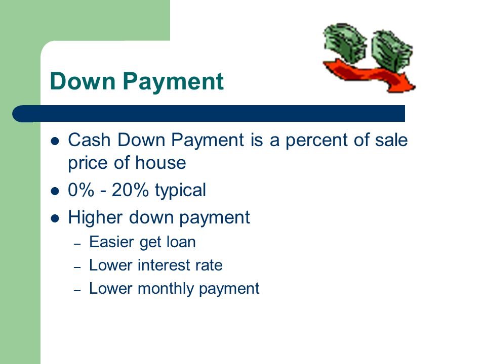 Down Payment Cash Down Payment is a percent of sale price of house 0% - 20% typical Higher down payment – Easier get loan – Lower interest rate – Lower monthly payment