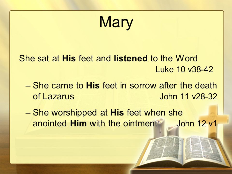 Mary She sat at His feet and listened to the Word Luke 10 v38-42 –She came to His feet in sorrow after the death of Lazarus John 11 v28-32 –She worshipped at His feet when she anointed Him with the ointment John 12 v1
