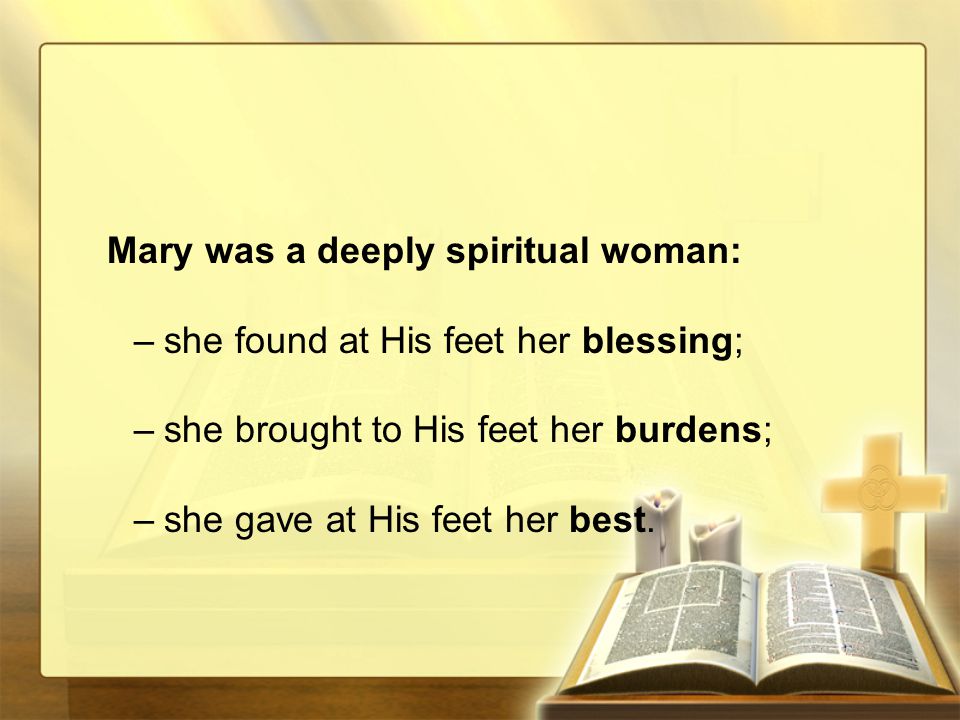 Mary was a deeply spiritual woman: –she found at His feet her blessing; –she brought to His feet her burdens; –she gave at His feet her best.