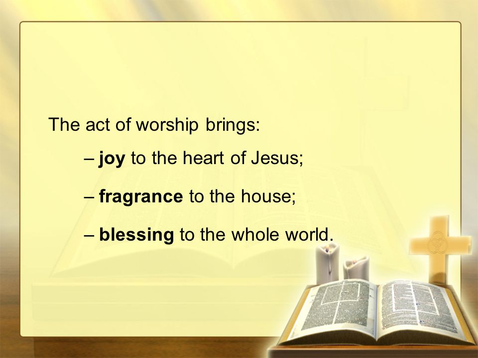 The act of worship brings: –joy to the heart of Jesus; –fragrance to the house; –blessing to the whole world.