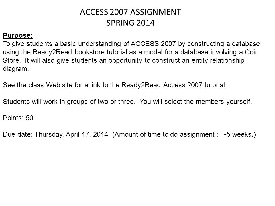 ACCESS 2007 ASSIGNMENT SPRING 2014 Purpose: To give students a basic understanding of ACCESS 2007 by constructing a database using the Ready2Read bookstore tutorial as a model for a database involving a Coin Store.