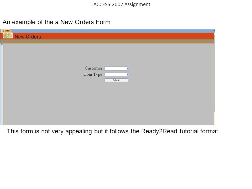 An example of the a New Orders Form ACCESS 2007 Assignment This form is not very appealing but it follows the Ready2Read tutorial format.
