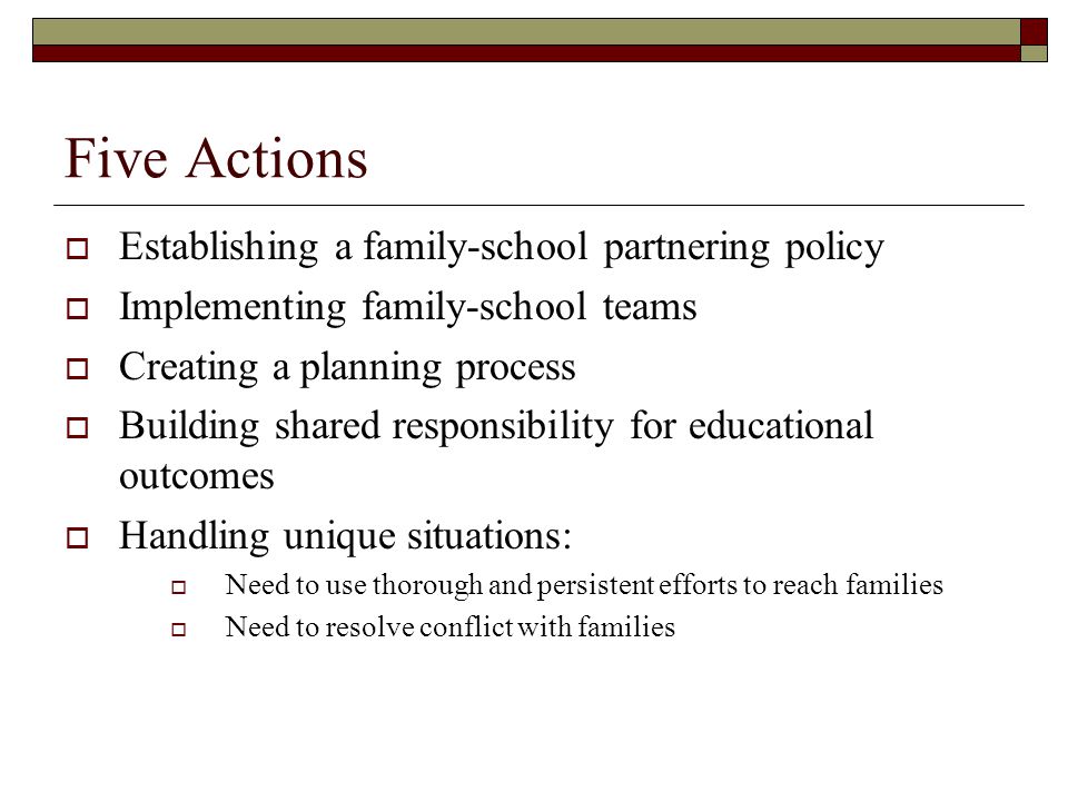 Five Actions  Establishing a family-school partnering policy  Implementing family-school teams  Creating a planning process  Building shared responsibility for educational outcomes  Handling unique situations:  Need to use thorough and persistent efforts to reach families  Need to resolve conflict with families
