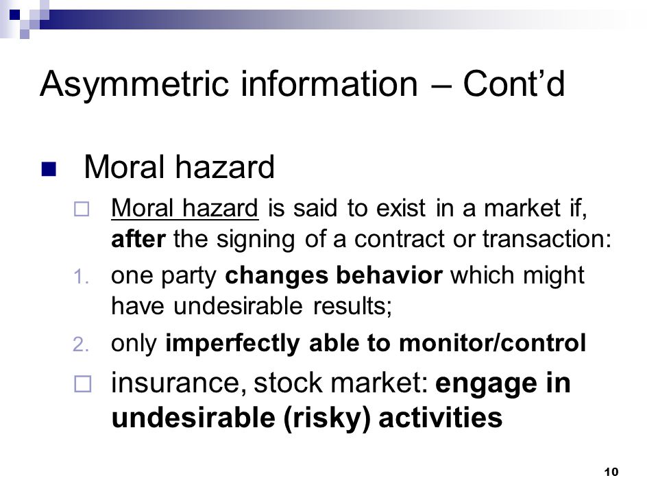 10 Asymmetric information – Cont’d Moral hazard  Moral hazard is said to exist in a market if, after the signing of a contract or transaction: 1.