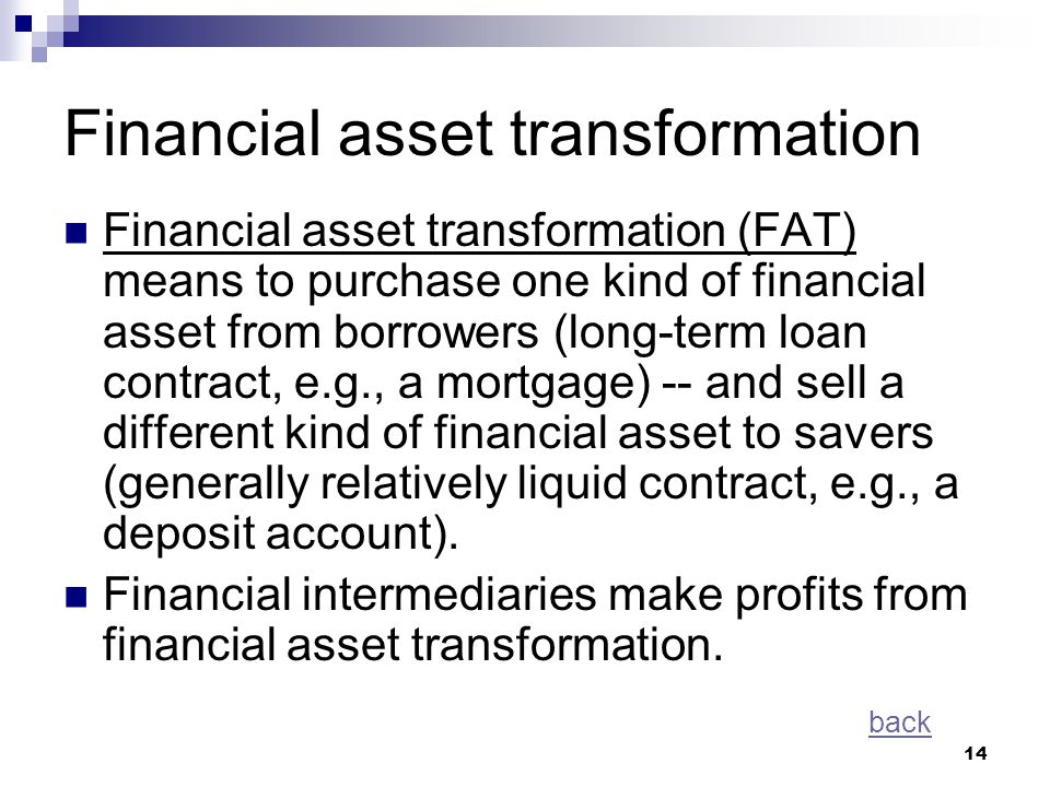 14 Financial asset transformation Financial asset transformation (FAT) means to purchase one kind of financial asset from borrowers (long-term loan contract, e.g., a mortgage) -- and sell a different kind of financial asset to savers (generally relatively liquid contract, e.g., a deposit account).