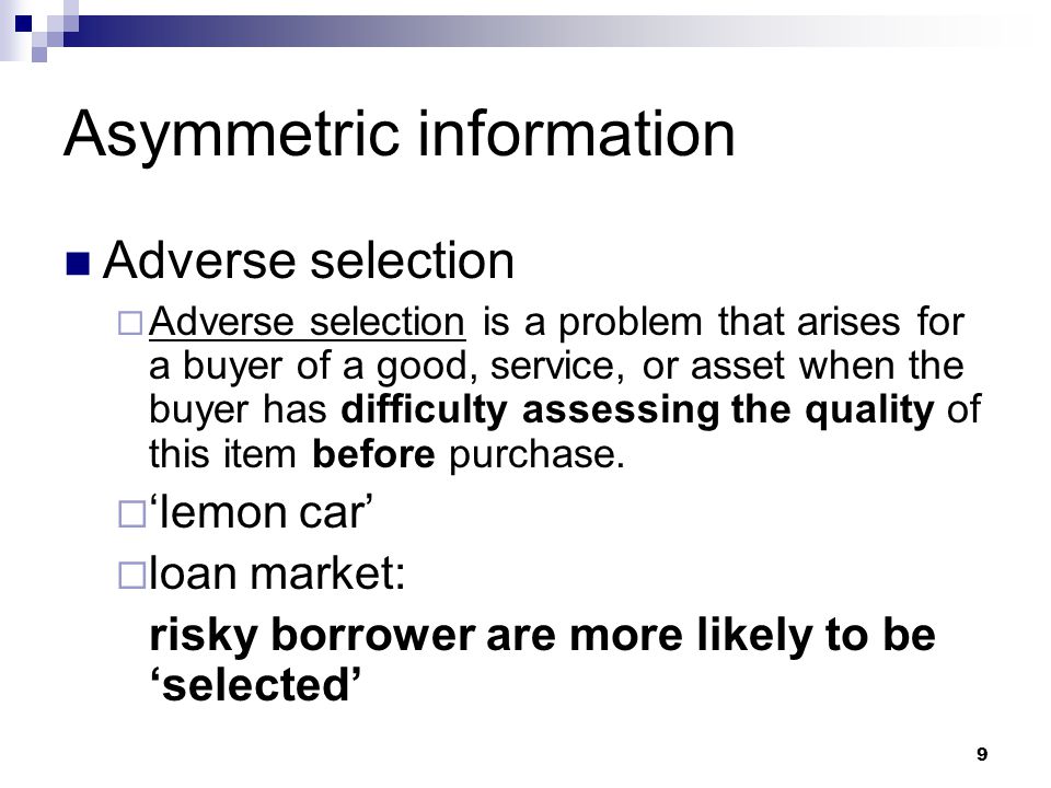 9 Asymmetric information Adverse selection  Adverse selection is a problem that arises for a buyer of a good, service, or asset when the buyer has difficulty assessing the quality of this item before purchase.