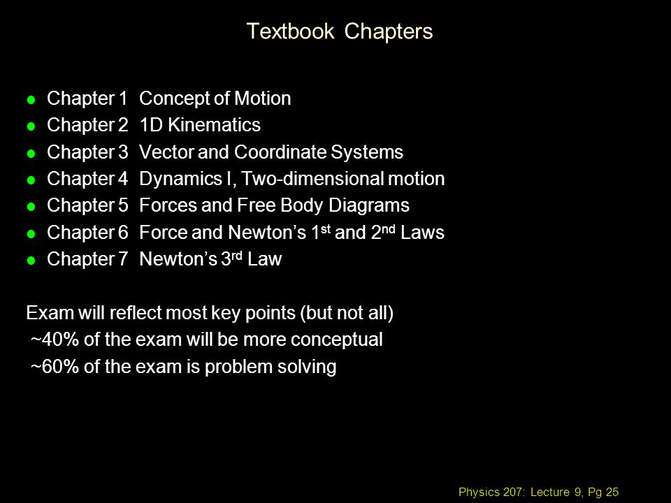 Physics 207: Lecture 9, Pg 25 Textbook Chapters l Chapter 1 Concept of Motion l Chapter 2 1D Kinematics l Chapter 3 Vector and Coordinate Systems l Chapter 4 Dynamics I, Two-dimensional motion l Chapter 5 Forces and Free Body Diagrams l Chapter 6 Force and Newton’s 1 st and 2 nd Laws l Chapter 7 Newton’s 3 rd Law Exam will reflect most key points (but not all) ~40% of the exam will be more conceptual ~60% of the exam is problem solving