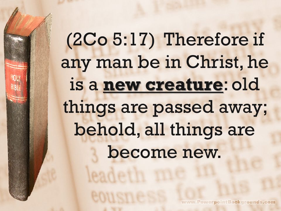new creature (2Co 5:17) Therefore if any man be in Christ, he is a new creature: old things are passed away; behold, all things are become new.