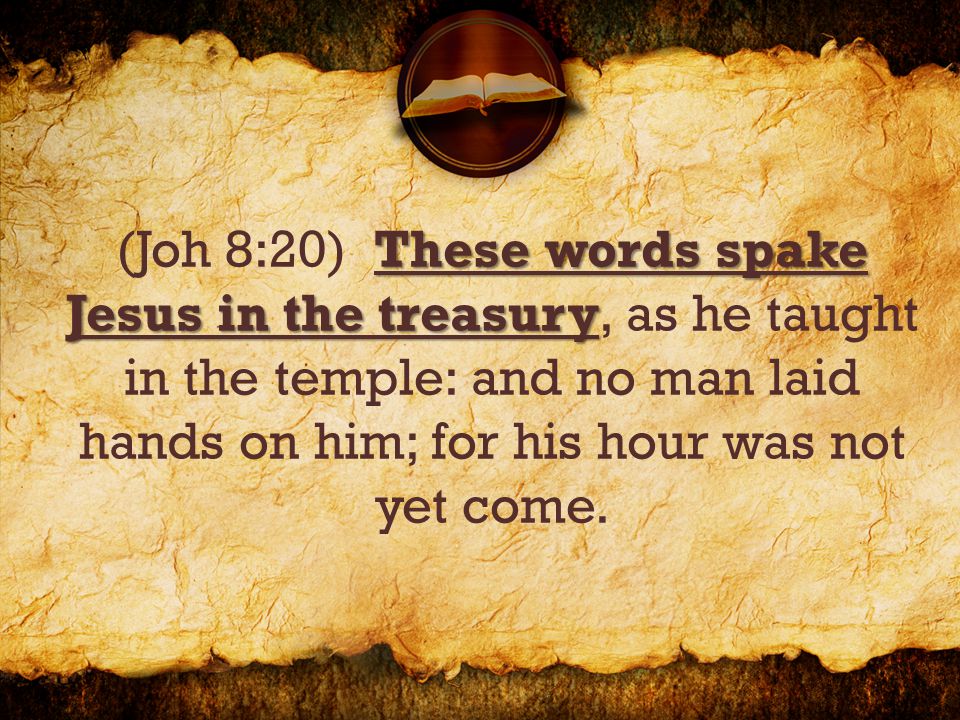 These words spake Jesus in the treasury (Joh 8:20) These words spake Jesus in the treasury, as he taught in the temple: and no man laid hands on him; for his hour was not yet come.