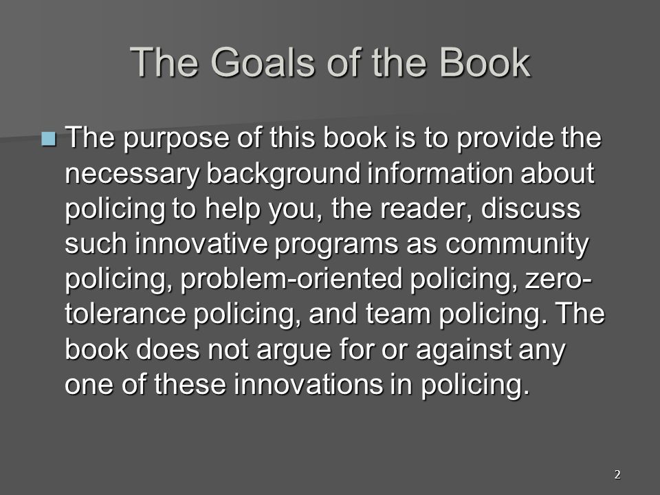 2 The Goals of the Book The purpose of this book is to provide the necessary background information about policing to help you, the reader, discuss such innovative programs as community policing, problem-oriented policing, zero- tolerance policing, and team policing.