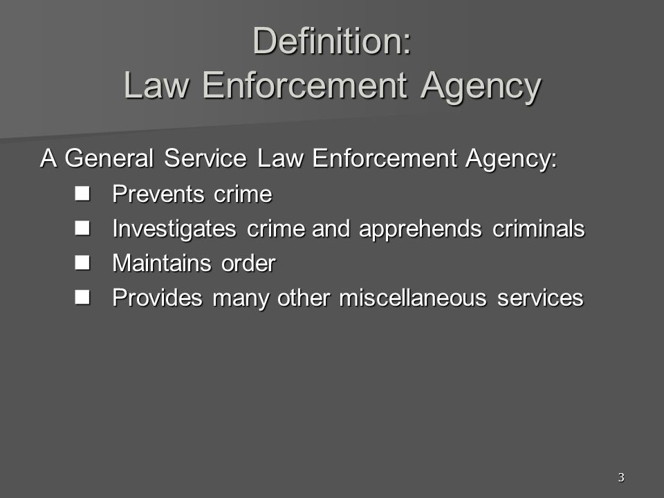 3 Definition: Law Enforcement Agency A General Service Law Enforcement Agency: Prevents crime Prevents crime Investigates crime and apprehends criminals Investigates crime and apprehends criminals Maintains order Maintains order Provides many other miscellaneous services Provides many other miscellaneous services