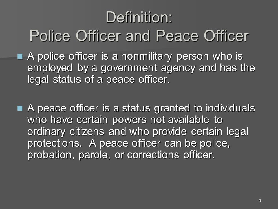 4 Definition: Police Officer and Peace Officer A police officer is a nonmilitary person who is employed by a government agency and has the legal status of a peace officer.