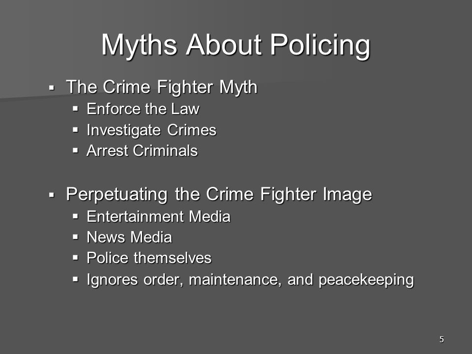 5 Myths About Policing  The Crime Fighter Myth  Enforce the Law  Investigate Crimes  Arrest Criminals  Perpetuating the Crime Fighter Image  Entertainment Media  News Media  Police themselves  Ignores order, maintenance, and peacekeeping
