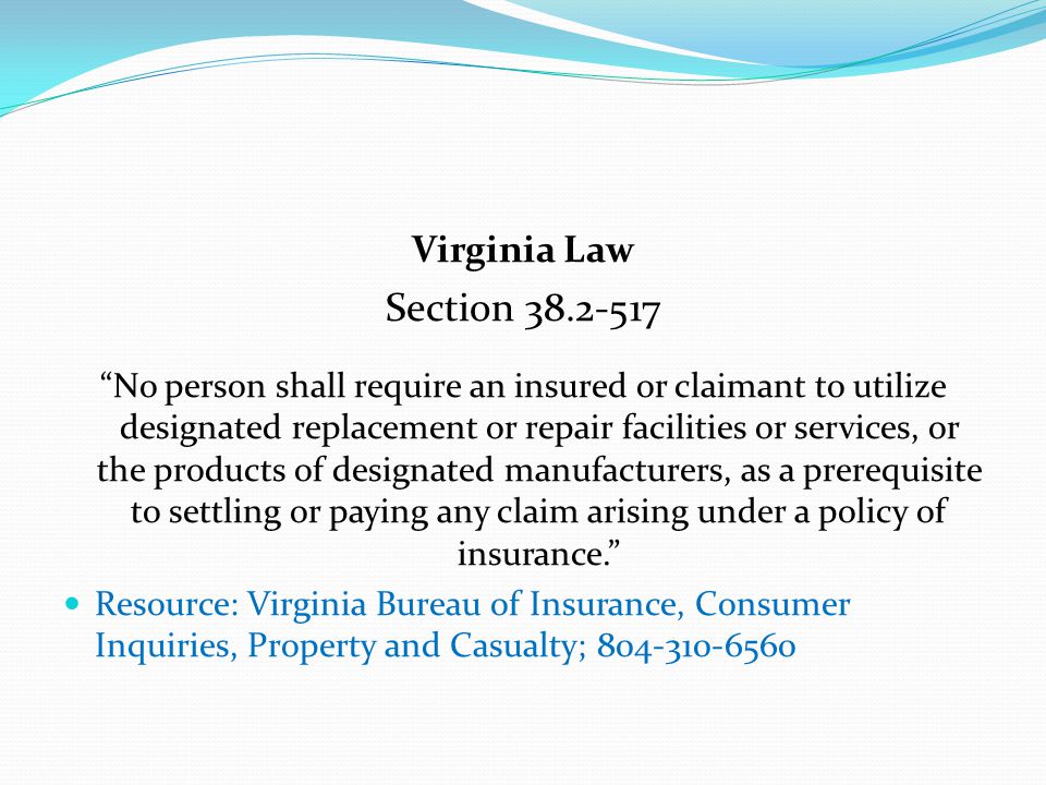 Virginia Law Section No person shall require an insured or claimant to utilize designated replacement or repair facilities or services, or the products of designated manufacturers, as a prerequisite to settling or paying any claim arising under a policy of insurance. Resource: Virginia Bureau of Insurance, Consumer Inquiries, Property and Casualty;