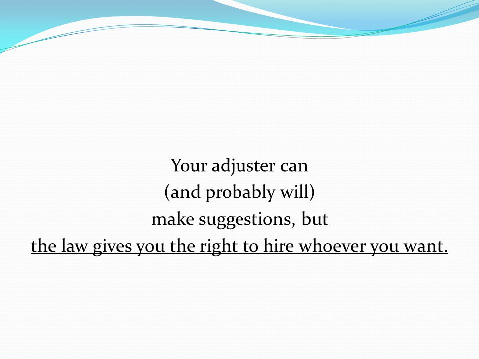 Your adjuster can (and probably will) make suggestions, but the law gives you the right to hire whoever you want.