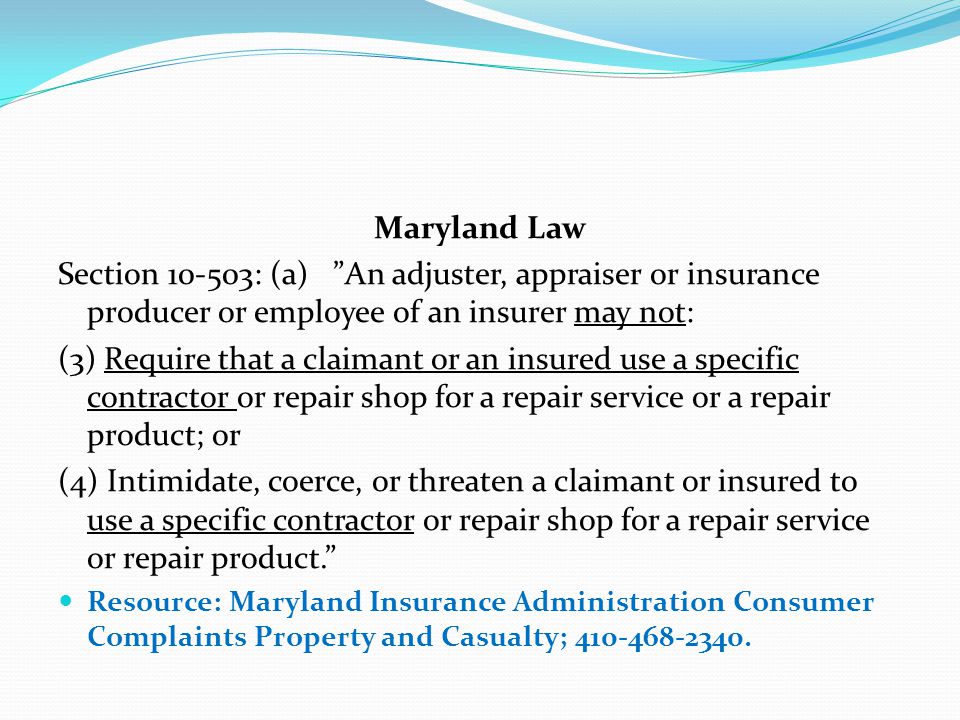 Maryland Law Section : (a) An adjuster, appraiser or insurance producer or employee of an insurer may not: (3) Require that a claimant or an insured use a specific contractor or repair shop for a repair service or a repair product; or (4) Intimidate, coerce, or threaten a claimant or insured to use a specific contractor or repair shop for a repair service or repair product. Resource: Maryland Insurance Administration Consumer Complaints Property and Casualty;