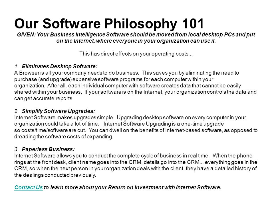 Our Software Philosophy 101 GIVEN: Your Business Intelligence Software should be moved from local desktop PCs and put on the Internet, where everyone in your organization can use it.