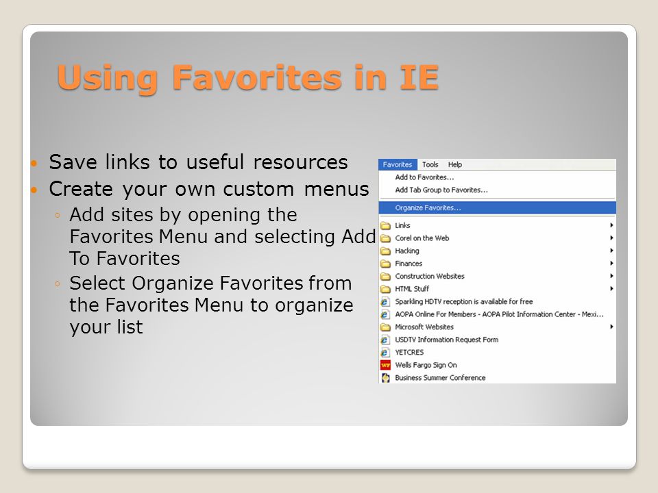Using Favorites in IE Save links to useful resources Create your own custom menus ◦Add sites by opening the Favorites Menu and selecting Add To Favorites ◦Select Organize Favorites from the Favorites Menu to organize your list
