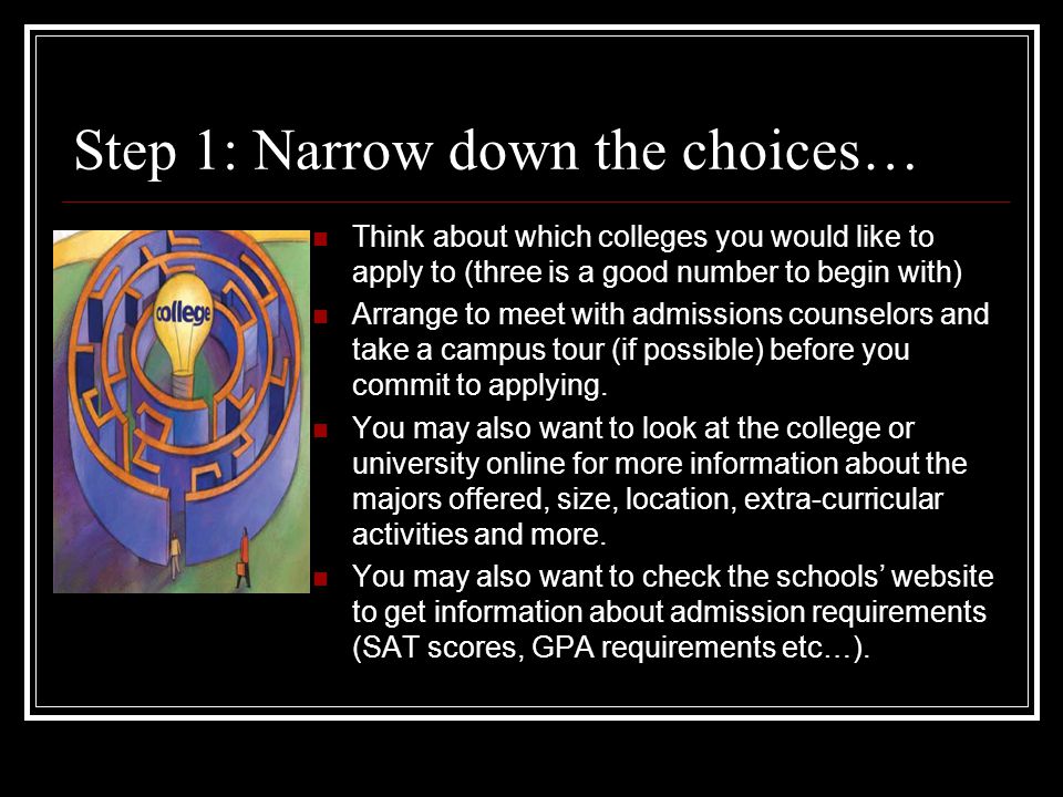 Step 1: Narrow down the choices… Think about which colleges you would like to apply to (three is a good number to begin with) Arrange to meet with admissions counselors and take a campus tour (if possible) before you commit to applying.