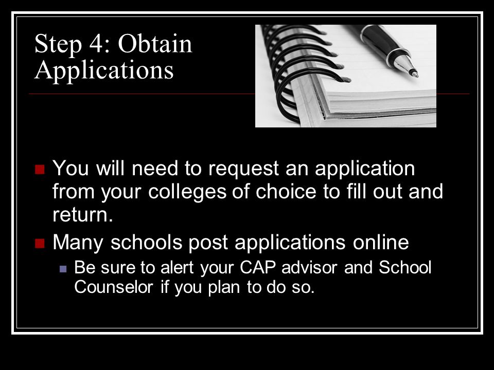 Step 4: Obtain Applications You will need to request an application from your colleges of choice to fill out and return.