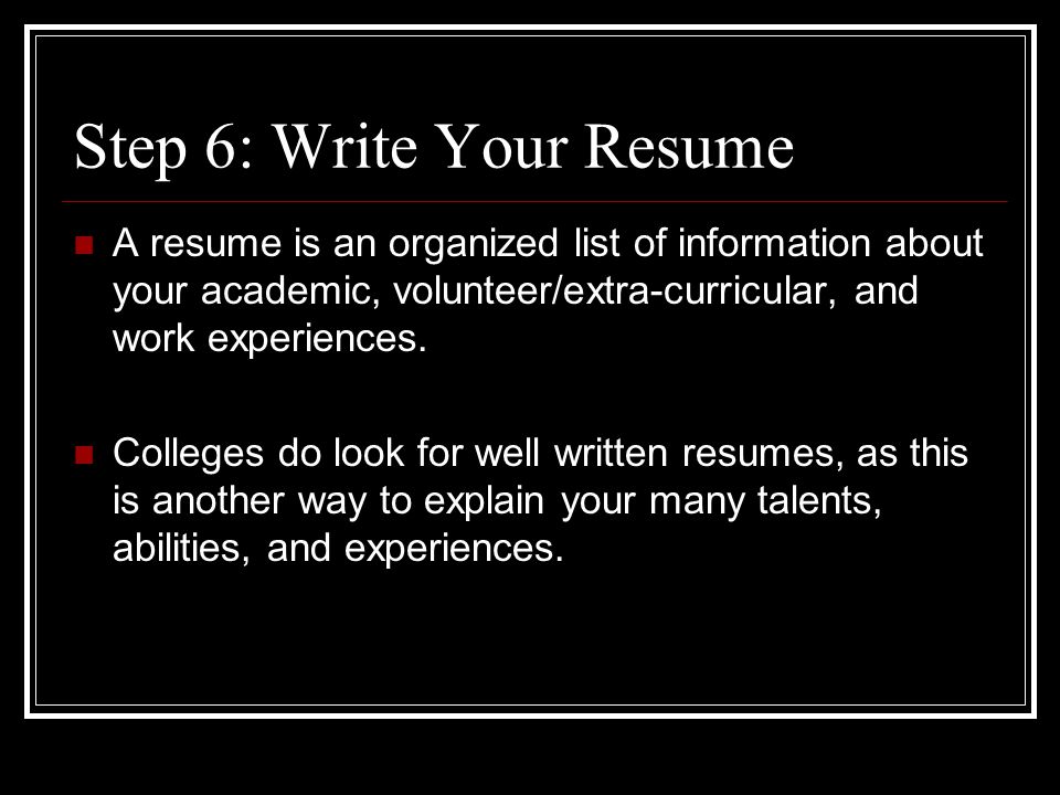 Step 6: Write Your Resume A resume is an organized list of information about your academic, volunteer/extra-curricular, and work experiences.