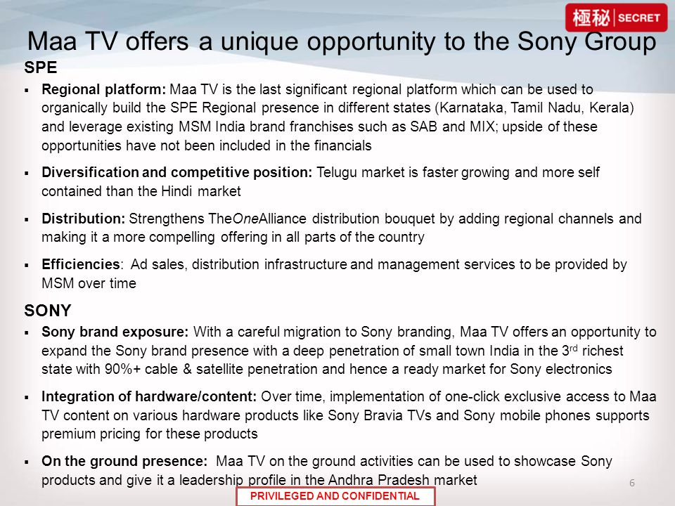6 Maa TV offers a unique opportunity to the Sony Group SPE  Regional platform: Maa TV is the last significant regional platform which can be used to organically build the SPE Regional presence in different states (Karnataka, Tamil Nadu, Kerala) and leverage existing MSM India brand franchises such as SAB and MIX; upside of these opportunities have not been included in the financials  Diversification and competitive position: Telugu market is faster growing and more self contained than the Hindi market  Distribution: Strengthens TheOneAlliance distribution bouquet by adding regional channels and making it a more compelling offering in all parts of the country  Efficiencies: Ad sales, distribution infrastructure and management services to be provided by MSM over time SONY  Sony brand exposure: With a careful migration to Sony branding, Maa TV offers an opportunity to expand the Sony brand presence with a deep penetration of small town India in the 3 rd richest state with 90%+ cable & satellite penetration and hence a ready market for Sony electronics  Integration of hardware/content: Over time, implementation of one-click exclusive access to Maa TV content on various hardware products like Sony Bravia TVs and Sony mobile phones supports premium pricing for these products  On the ground presence: Maa TV on the ground activities can be used to showcase Sony products and give it a leadership profile in the Andhra Pradesh market PRIVILEGED AND CONFIDENTIAL