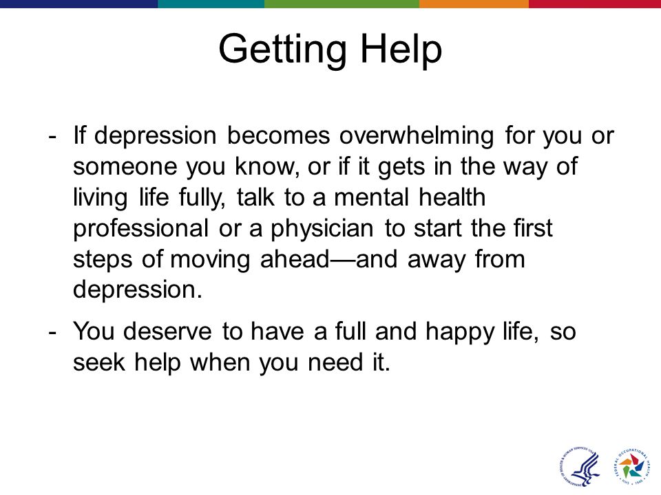 Getting Help － If depression becomes overwhelming for you or someone you know, or if it gets in the way of living life fully, talk to a mental health professional or a physician to start the first steps of moving ahead—and away from depression.