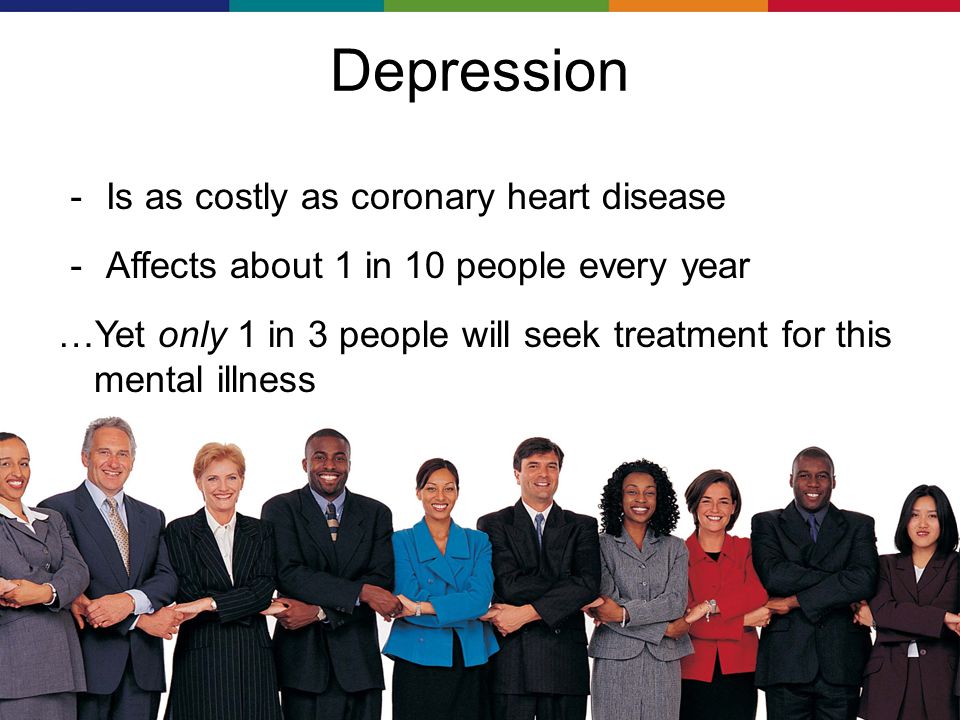 Depression － Is as costly as coronary heart disease － Affects about 1 in 10 people every year …Yet only 1 in 3 people will seek treatment for this mental illness