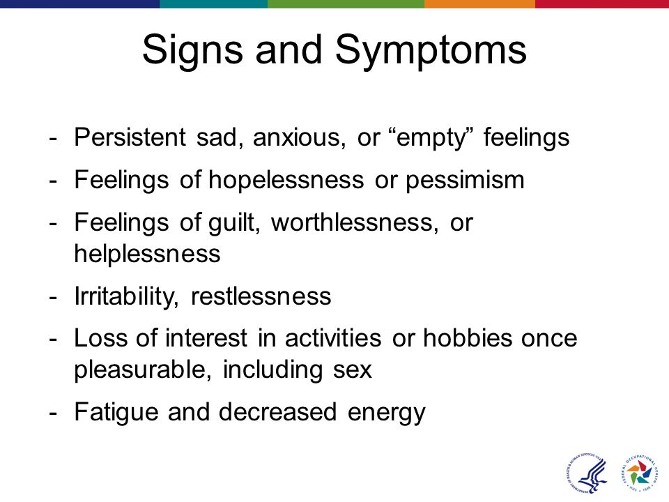 Signs and Symptoms － Persistent sad, anxious, or empty feelings － Feelings of hopelessness or pessimism － Feelings of guilt, worthlessness, or helplessness － Irritability, restlessness － Loss of interest in activities or hobbies once pleasurable, including sex － Fatigue and decreased energy