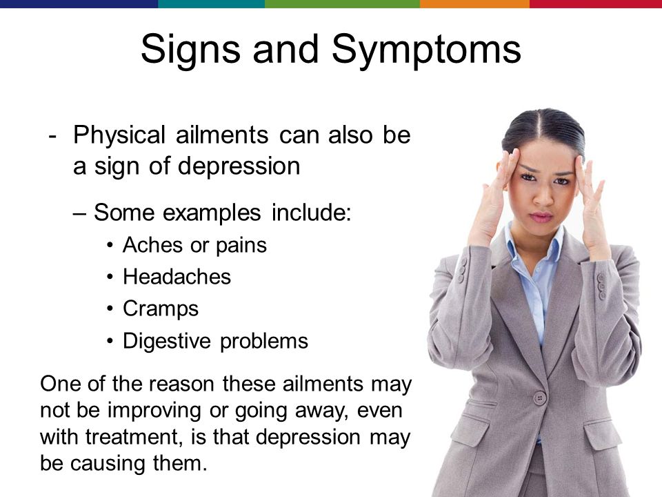 Signs and Symptoms － Physical ailments can also be a sign of depression –Some examples include: Aches or pains Headaches Cramps Digestive problems One of the reason these ailments may not be improving or going away, even with treatment, is that depression may be causing them.