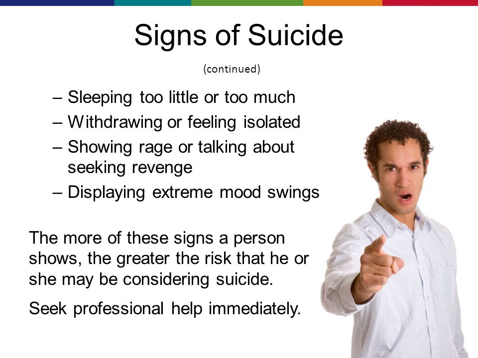 Signs of Suicide –Sleeping too little or too much –Withdrawing or feeling isolated –Showing rage or talking about seeking revenge –Displaying extreme mood swings The more of these signs a person shows, the greater the risk that he or she may be considering suicide.