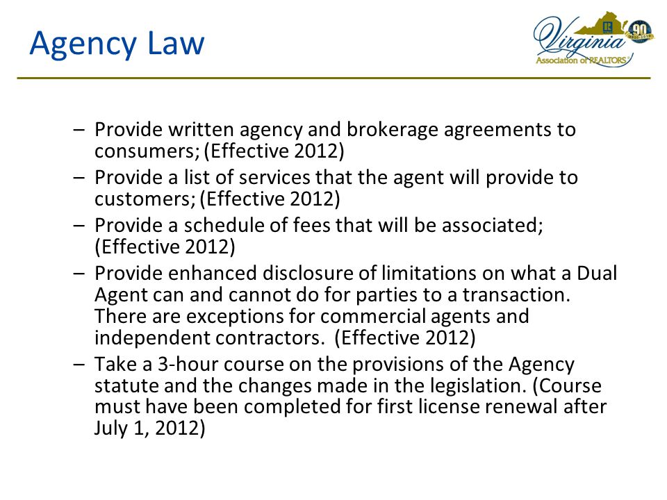 Agency Law –Provide written agency and brokerage agreements to consumers; (Effective 2012) –Provide a list of services that the agent will provide to customers; (Effective 2012) –Provide a schedule of fees that will be associated; (Effective 2012) –Provide enhanced disclosure of limitations on what a Dual Agent can and cannot do for parties to a transaction.