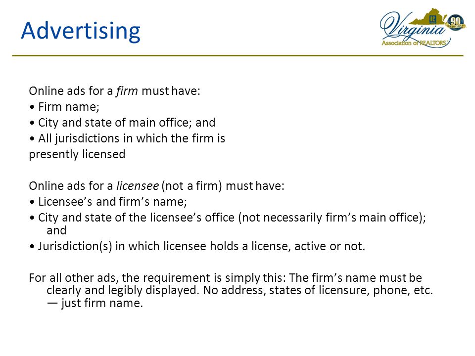 Advertising Online ads for a firm must have: Firm name; City and state of main office; and All jurisdictions in which the firm is presently licensed Online ads for a licensee (not a firm) must have: Licensee’s and firm’s name; City and state of the licensee’s office (not necessarily firm’s main office); and Jurisdiction(s) in which licensee holds a license, active or not.