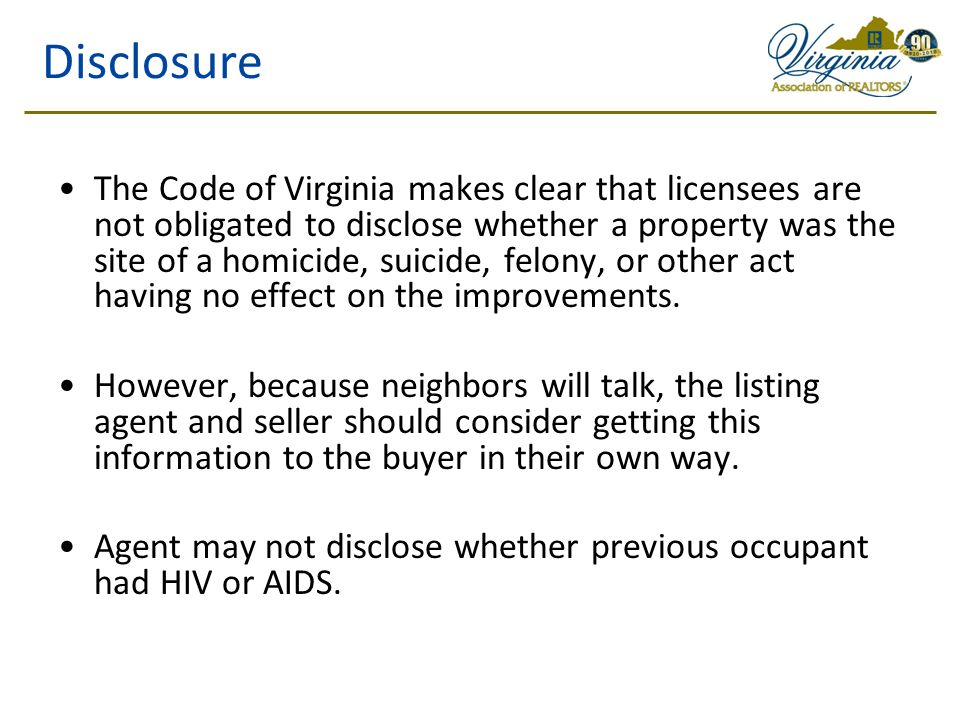 Disclosure The Code of Virginia makes clear that licensees are not obligated to disclose whether a property was the site of a homicide, suicide, felony, or other act having no effect on the improvements.