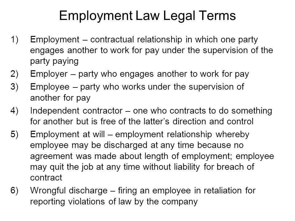 Employment Law Legal Terms 1)Employment – contractual relationship in which one party engages another to work for pay under the supervision of the party paying 2)Employer – party who engages another to work for pay 3)Employee – party who works under the supervision of another for pay 4)Independent contractor – one who contracts to do something for another but is free of the latter’s direction and control 5)Employment at will – employment relationship whereby employee may be discharged at any time because no agreement was made about length of employment; employee may quit the job at any time without liability for breach of contract 6)Wrongful discharge – firing an employee in retaliation for reporting violations of law by the company