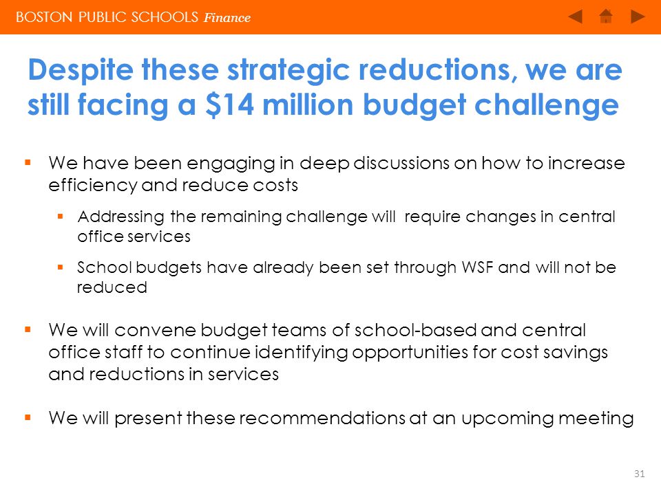 BOSTON PUBLIC SCHOOLS Finance Despite these strategic reductions, we are still facing a $14 million budget challenge 31  We have been engaging in deep discussions on how to increase efficiency and reduce costs  Addressing the remaining challenge will require changes in central office services  School budgets have already been set through WSF and will not be reduced  We will convene budget teams of school-based and central office staff to continue identifying opportunities for cost savings and reductions in services  We will present these recommendations at an upcoming meeting