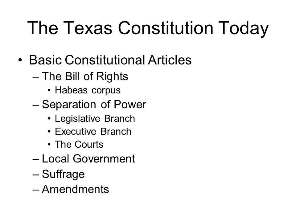 The Texas Constitution Today Basic Constitutional Articles –The Bill of Rights Habeas corpus –Separation of Power Legislative Branch Executive Branch The Courts –Local Government –Suffrage –Amendments