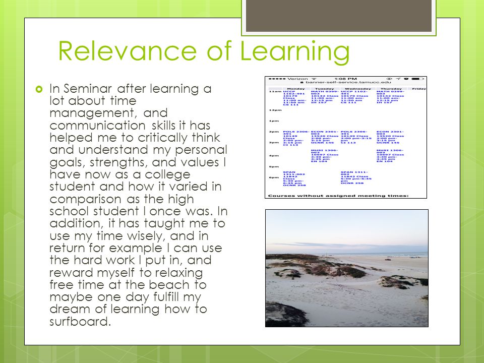 Relevance of Learning  In Seminar after learning a lot about time management, and communication skills it has helped me to critically think and understand my personal goals, strengths, and values I have now as a college student and how it varied in comparison as the high school student I once was.