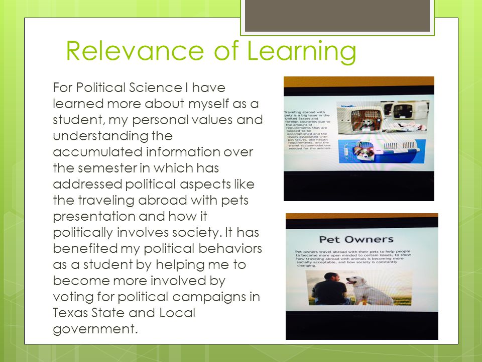 Relevance of Learning For Political Science I have learned more about myself as a student, my personal values and understanding the accumulated information over the semester in which has addressed political aspects like the traveling abroad with pets presentation and how it politically involves society.
