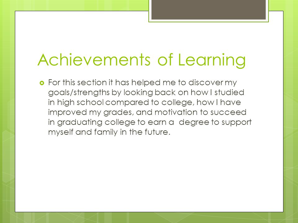 Achievements of Learning  For this section it has helped me to discover my goals/strengths by looking back on how I studied in high school compared to college, how I have improved my grades, and motivation to succeed in graduating college to earn a degree to support myself and family in the future.