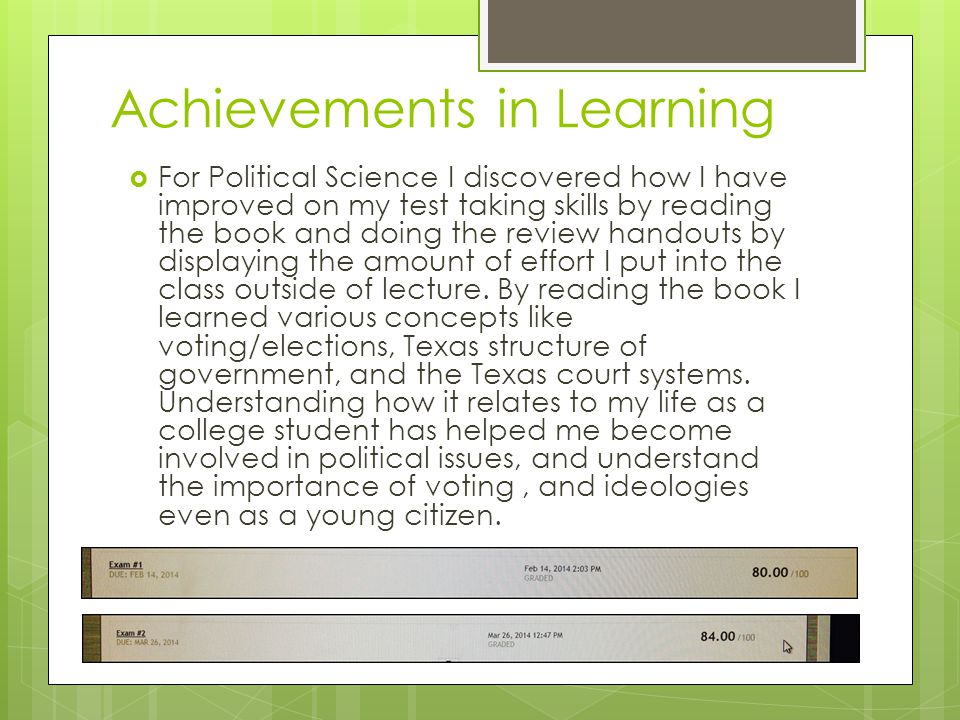 Achievements in Learning  For Political Science I discovered how I have improved on my test taking skills by reading the book and doing the review handouts by displaying the amount of effort I put into the class outside of lecture.