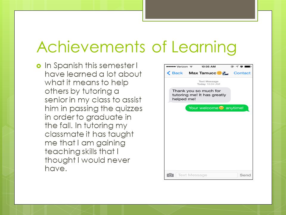 Achievements of Learning  In Spanish this semester I have learned a lot about what it means to help others by tutoring a senior in my class to assist him in passing the quizzes in order to graduate in the fall.