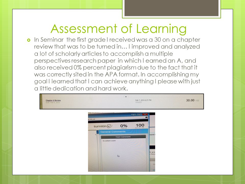 Assessment of Learning  In Seminar the first grade I received was a 30 on a chapter review that was to be turned in… I improved and analyzed a lot of scholarly articles to accomplish a multiple perspectives research paper in which I earned an A, and also received 0% percent plagiarism due to the fact that it was correctly sited in the APA format.