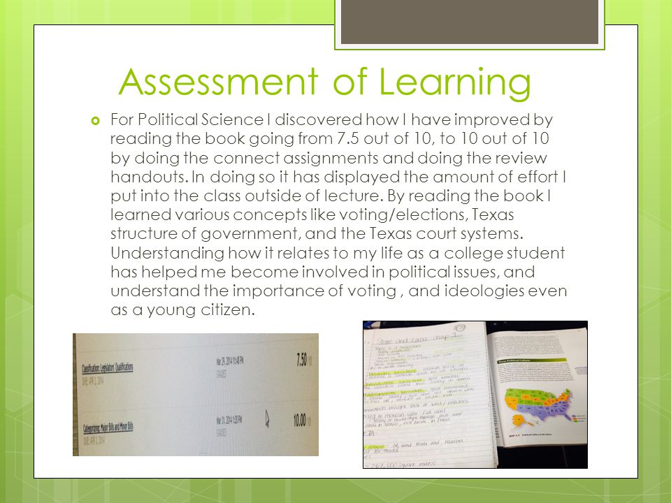 Assessment of Learning  For Political Science I discovered how I have improved by reading the book going from 7.5 out of 10, to 10 out of 10 by doing the connect assignments and doing the review handouts.