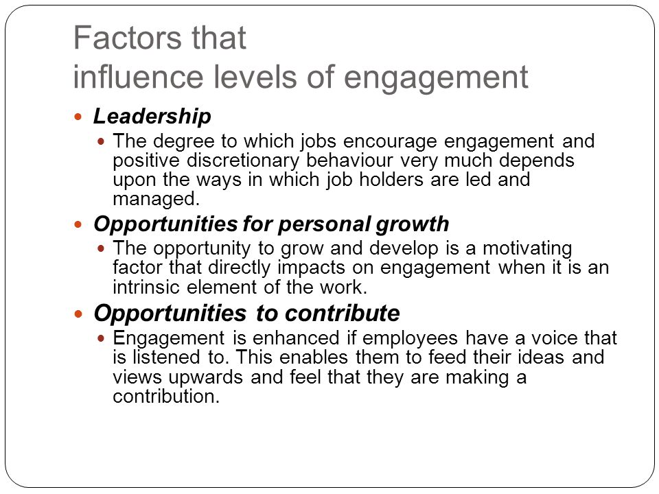 Factors that influence levels of engagement Leadership The degree to which jobs encourage engagement and positive discretionary behaviour very much depends upon the ways in which job holders are led and managed.