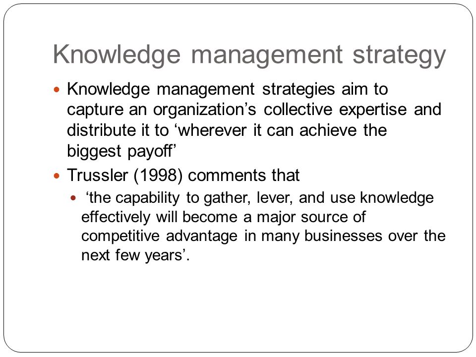Knowledge management strategies aim to capture an organization’s collective expertise and distribute it to ‘wherever it can achieve the biggest payoff’ Trussler (1998) comments that ‘the capability to gather, lever, and use knowledge effectively will become a major source of competitive advantage in many businesses over the next few years’.