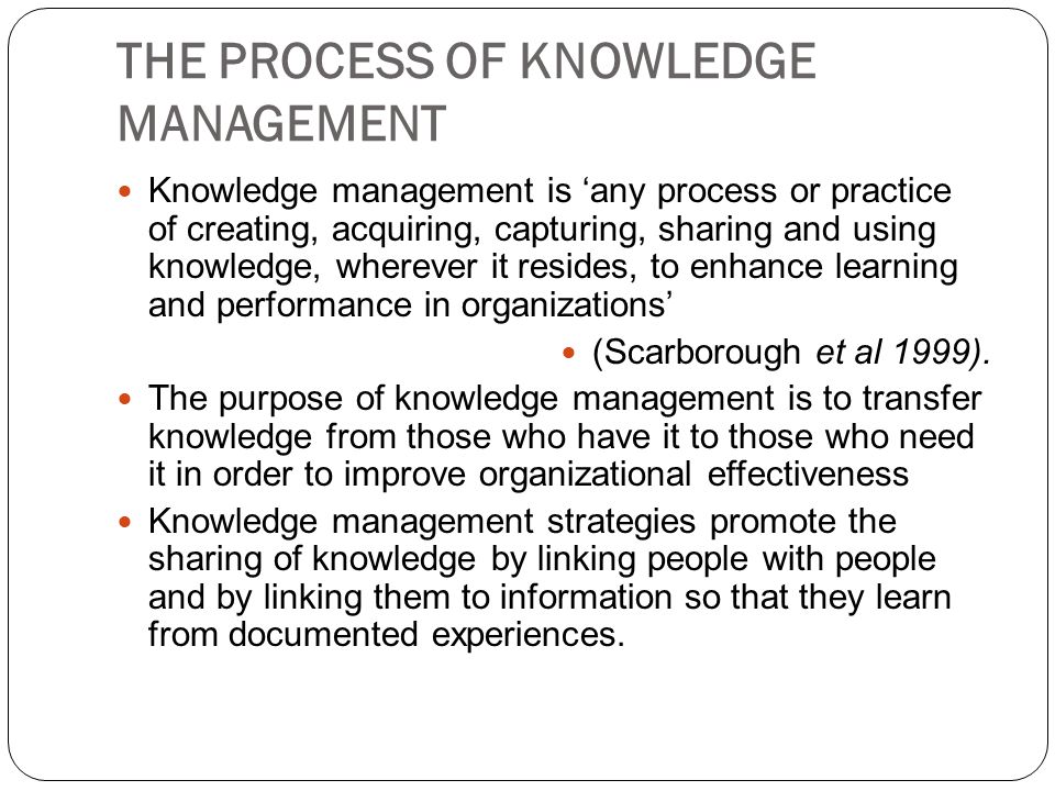 THE PROCESS OF KNOWLEDGE MANAGEMENT Knowledge management is ‘any process or practice of creating, acquiring, capturing, sharing and using knowledge, wherever it resides, to enhance learning and performance in organizations’ (Scarborough et al 1999).