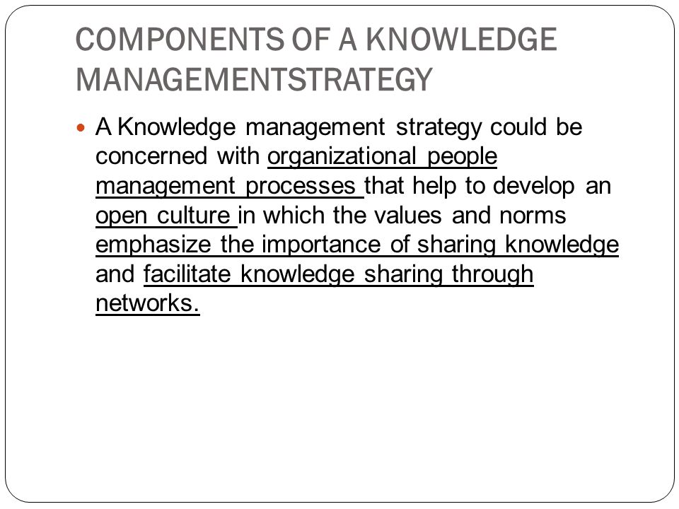 COMPONENTS OF A KNOWLEDGE MANAGEMENTSTRATEGY A Knowledge management strategy could be concerned with organizational people management processes that help to develop an open culture in which the values and norms emphasize the importance of sharing knowledge and facilitate knowledge sharing through networks.
