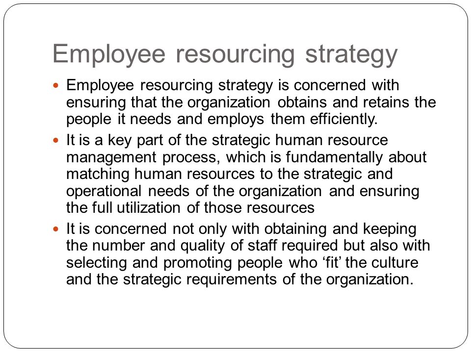 Employee resourcing strategy is concerned with ensuring that the organization obtains and retains the people it needs and employs them efficiently.